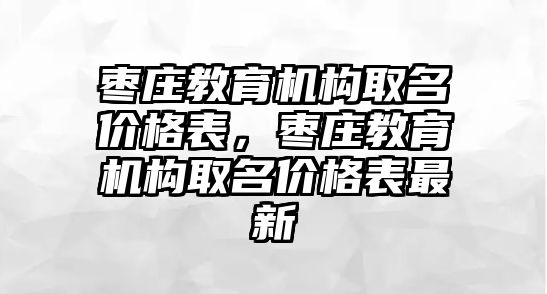 棗莊教育機構取名價格表，棗莊教育機構取名價格表最新