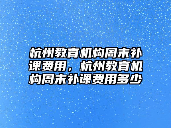 杭州教育機(jī)構(gòu)周末補(bǔ)課費(fèi)用，杭州教育機(jī)構(gòu)周末補(bǔ)課費(fèi)用多少