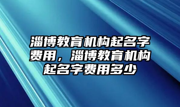 淄博教育機(jī)構(gòu)起名字費(fèi)用，淄博教育機(jī)構(gòu)起名字費(fèi)用多少