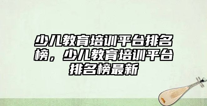 少兒教育培訓(xùn)平臺排名榜，少兒教育培訓(xùn)平臺排名榜最新