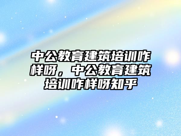 中公教育建筑培訓咋樣呀，中公教育建筑培訓咋樣呀知乎