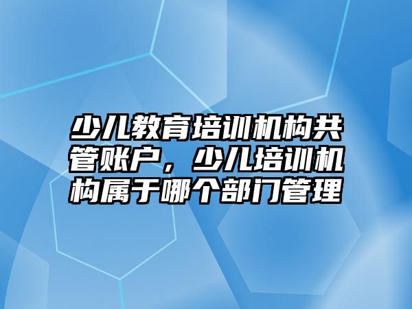 少兒教育培訓(xùn)機構(gòu)共管賬戶，少兒培訓(xùn)機構(gòu)屬于哪個部門管理