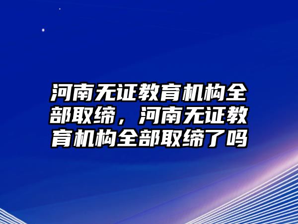 河南無證教育機(jī)構(gòu)全部取締，河南無證教育機(jī)構(gòu)全部取締了嗎