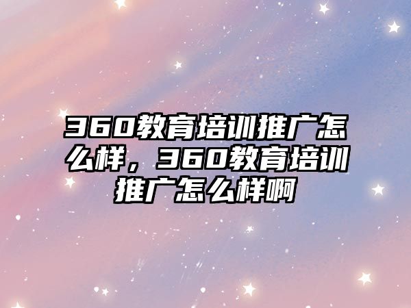 360教育培訓(xùn)推廣怎么樣，360教育培訓(xùn)推廣怎么樣啊