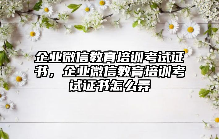 企業(yè)微信教育培訓考試證書，企業(yè)微信教育培訓考試證書怎么弄