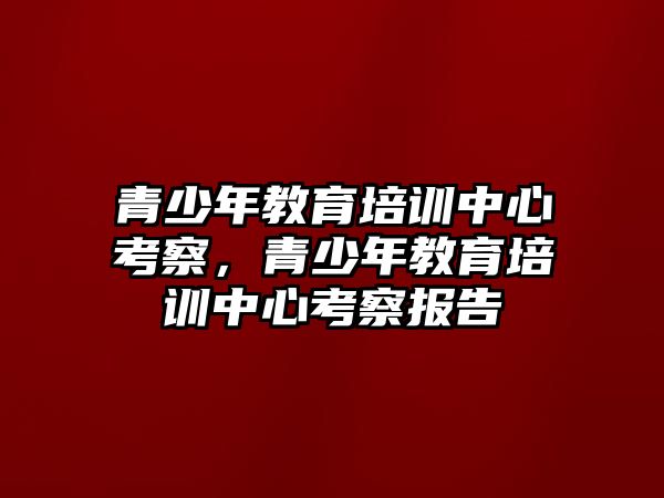 青少年教育培訓(xùn)中心考察，青少年教育培訓(xùn)中心考察報告