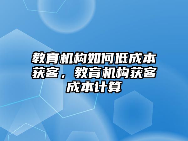 教育機構(gòu)如何低成本獲客，教育機構(gòu)獲客成本計算