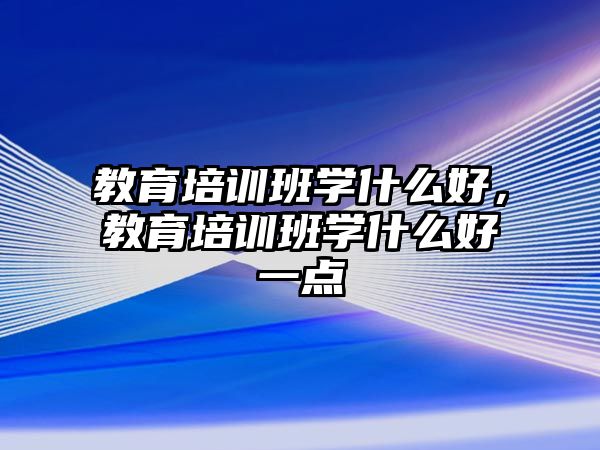 教育培訓班學什么好，教育培訓班學什么好一點