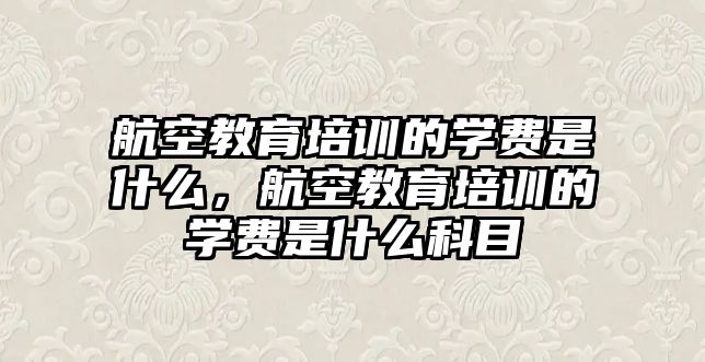 航空教育培訓(xùn)的學(xué)費(fèi)是什么，航空教育培訓(xùn)的學(xué)費(fèi)是什么科目