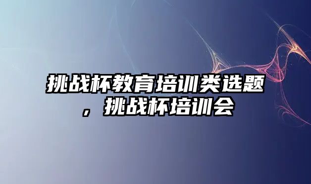 挑戰(zhàn)杯教育培訓類選題，挑戰(zhàn)杯培訓會