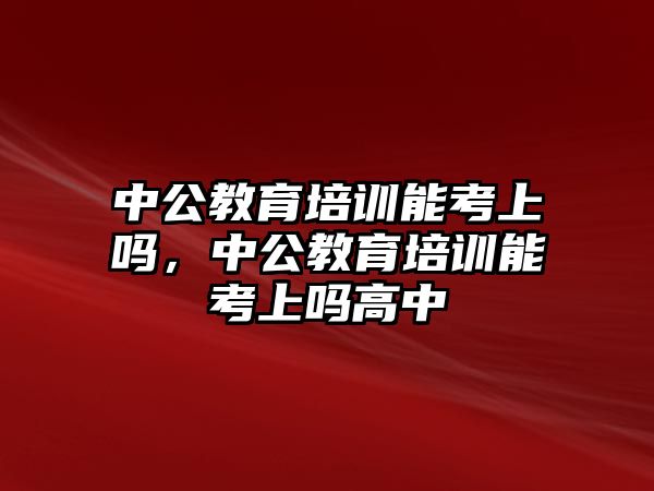 中公教育培訓(xùn)能考上嗎，中公教育培訓(xùn)能考上嗎高中