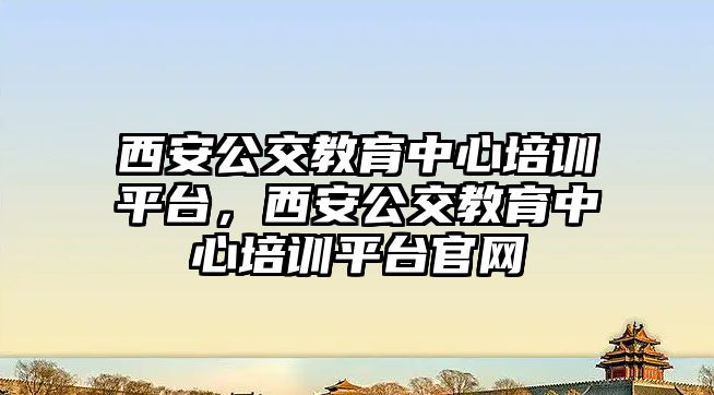 西安公交教育中心培訓(xùn)平臺，西安公交教育中心培訓(xùn)平臺官網(wǎng)