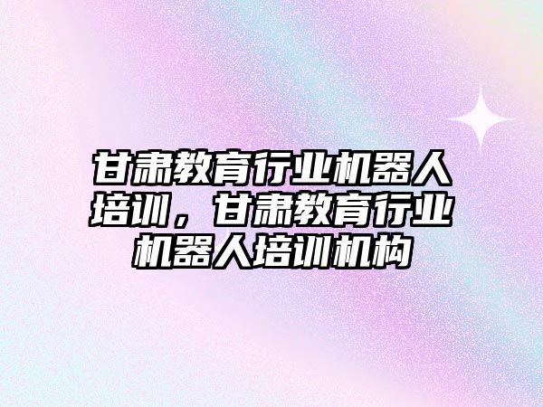 甘肅教育行業(yè)機器人培訓，甘肅教育行業(yè)機器人培訓機構