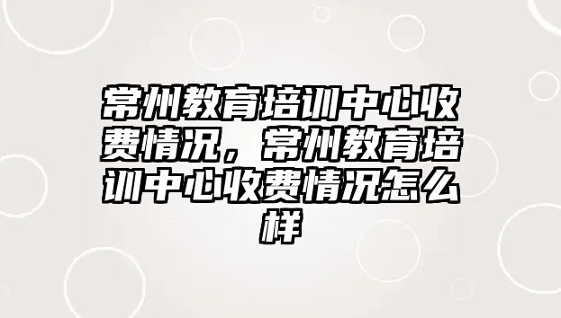 常州教育培訓(xùn)中心收費(fèi)情況，常州教育培訓(xùn)中心收費(fèi)情況怎么樣