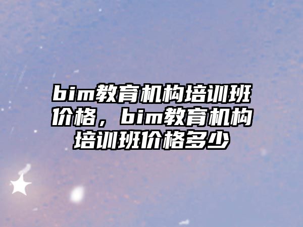 bim教育機(jī)構(gòu)培訓(xùn)班價(jià)格，bim教育機(jī)構(gòu)培訓(xùn)班價(jià)格多少