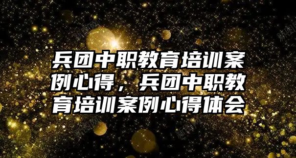 兵團中職教育培訓案例心得，兵團中職教育培訓案例心得體會