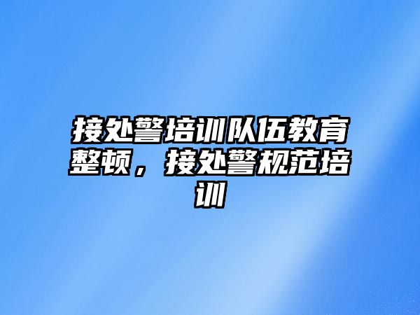 接處警培訓(xùn)隊伍教育整頓，接處警規(guī)范培訓(xùn)