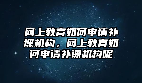 網(wǎng)上教育如何申請補課機構(gòu)，網(wǎng)上教育如何申請補課機構(gòu)呢