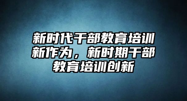 新時(shí)代干部教育培訓(xùn)新作為，新時(shí)期干部教育培訓(xùn)創(chuàng)新