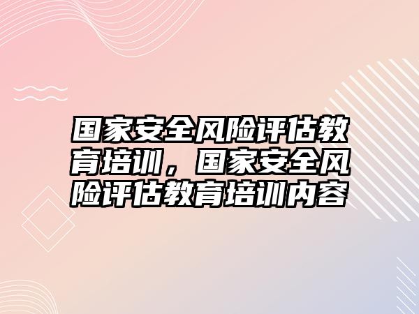 國家安全風(fēng)險評估教育培訓(xùn)，國家安全風(fēng)險評估教育培訓(xùn)內(nèi)容