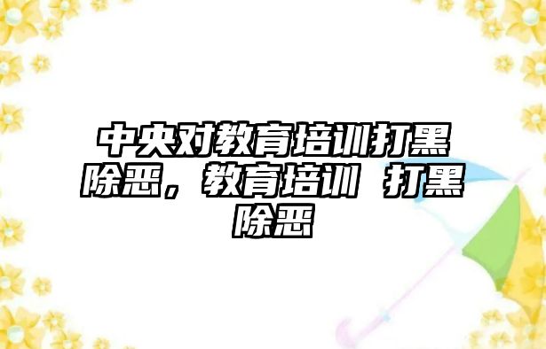 中央對教育培訓(xùn)打黑除惡，教育培訓(xùn) 打黑除惡