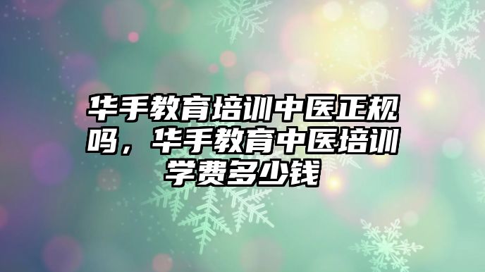 華手教育培訓(xùn)中醫(yī)正規(guī)嗎，華手教育中醫(yī)培訓(xùn)學(xué)費多少錢